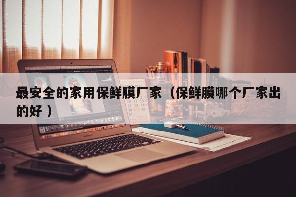 最安全的家用保鮮膜廠家（保鮮膜哪個(gè)廠家出的好 ）
