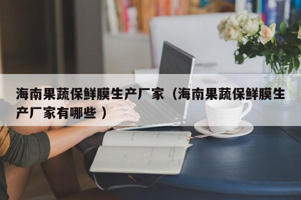 海南果蔬保鮮膜生產(chǎn)廠家（海南果蔬保鮮膜生產(chǎn)廠家有哪些 ）