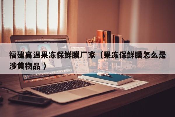 福建高溫果凍保鮮膜廠家（果凍保鮮膜怎么是涉黃物品 ）