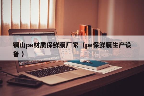 銅山pe材質(zhì)保鮮膜廠家（pe保鮮膜生產(chǎn)設(shè)備 ）